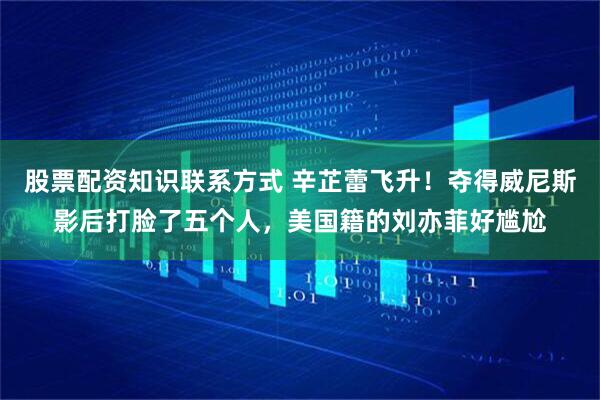 股票配资知识联系方式 辛芷蕾飞升！夺得威尼斯影后打脸了五个人，美国籍的刘亦菲好尴尬
