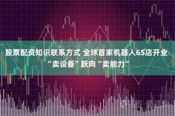 股票配资知识联系方式 全球首家机器人6S店开业 “卖设备”跃向“卖能力”