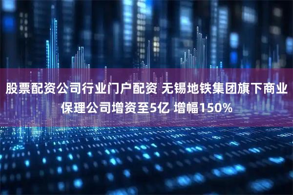 股票配资公司行业门户配资 无锡地铁集团旗下商业保理公司增资至5亿 增幅150%