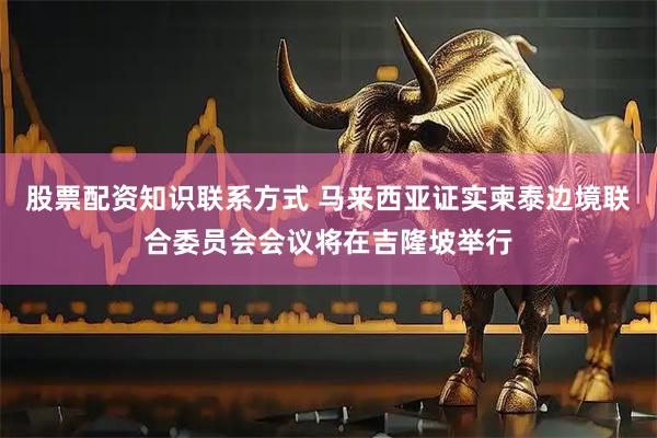 股票配资知识联系方式 马来西亚证实柬泰边境联合委员会会议将在吉隆坡举行