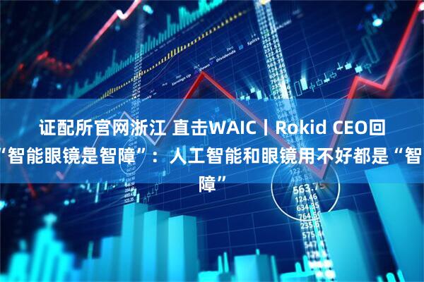 证配所官网浙江 直击WAIC丨Rokid CEO回应“智能眼镜是智障”：人工智能和眼镜用不好都是“智障”