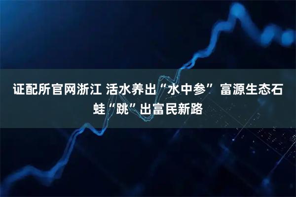证配所官网浙江 活水养出“水中参” 富源生态石蛙“跳”出富民新路