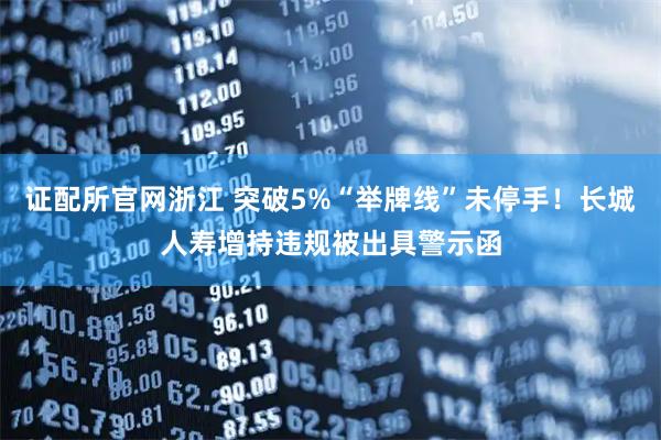 证配所官网浙江 突破5%“举牌线”未停手！长城人寿增持违规被出具警示函