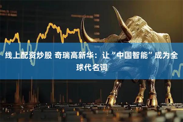 线上配资炒股 奇瑞高新华：让“中国智能”成为全球代名词