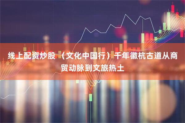 线上配资炒股 （文化中国行）千年徽杭古道从商贸动脉到文旅热土