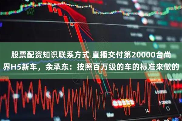 股票配资知识联系方式 直播交付第20000台尚界H5新车，余承东：按照百万级的车的标准来做的