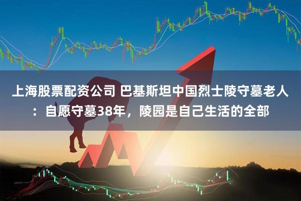 上海股票配资公司 巴基斯坦中国烈士陵守墓老人：自愿守墓38年，陵园是自己生活的全部