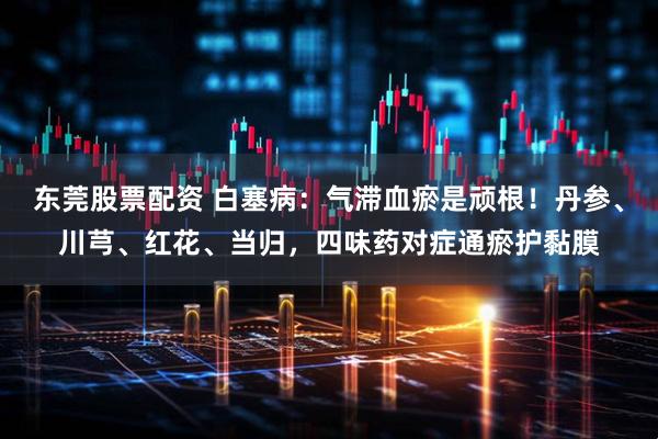 东莞股票配资 白塞病：气滞血瘀是顽根！丹参、川芎、红花、当归，四味药对症通瘀护黏膜