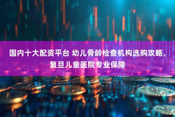 国内十大配资平台 幼儿骨龄检查机构选购攻略，复旦儿童医院专业保障