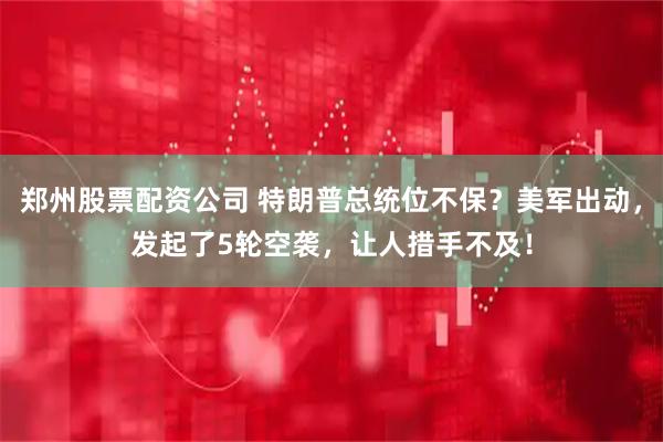 郑州股票配资公司 特朗普总统位不保？美军出动，发起了5轮空袭，让人措手不及！