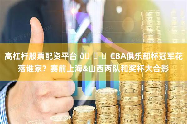 高杠杆股票配资平台 🏆CBA俱乐部杯冠军花落谁家？赛前上海&山西两队和奖杯大合影