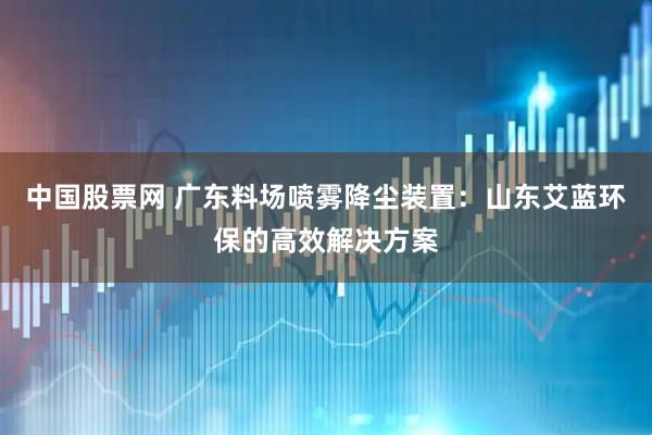 中国股票网 广东料场喷雾降尘装置：山东艾蓝环保的高效解决方案