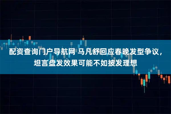 配资查询门户导航网 马凡舒回应春晚发型争议，坦言盘发效果可能不如披发理想