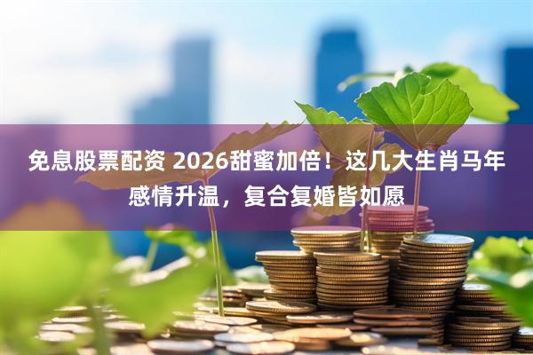 免息股票配资 2026甜蜜加倍！这几大生肖马年感情升温，复合复婚皆如愿