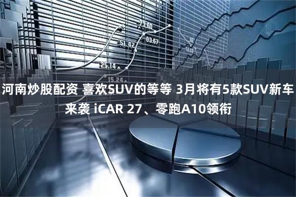 河南炒股配资 喜欢SUV的等等 3月将有5款SUV新车来袭 iCAR 27、零跑A10领衔