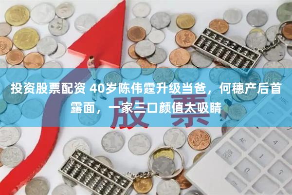 投资股票配资 40岁陈伟霆升级当爸，何穗产后首露面，一家三口颜值太吸睛