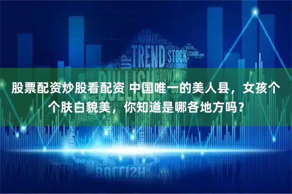 股票配资炒股看配资 中国唯一的美人县，女孩个个肤白貌美，你知道是哪各地方吗？