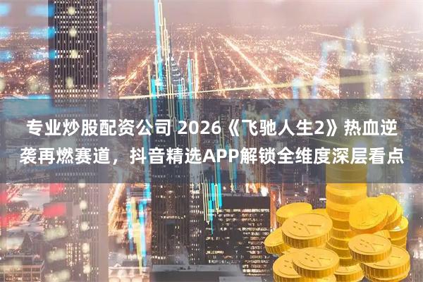 专业炒股配资公司 2026《飞驰人生2》热血逆袭再燃赛道，抖音精选APP解锁全维度深层看点