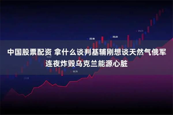 中国股票配资 拿什么谈判基辅刚想谈天然气俄军连夜炸毁乌克兰能源心脏