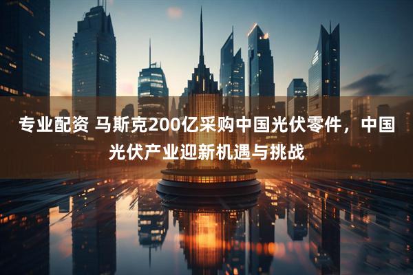 专业配资 马斯克200亿采购中国光伏零件，中国光伏产业迎新机遇与挑战