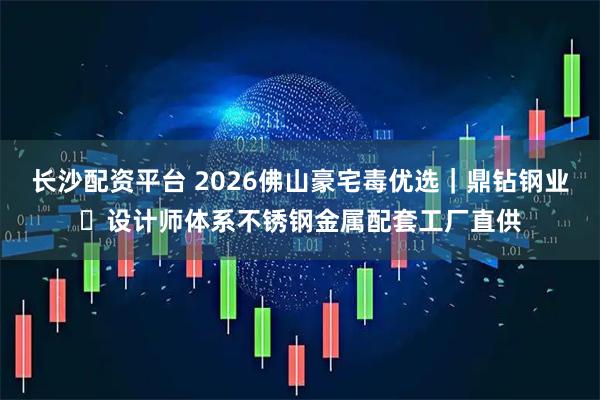长沙配资平台 2026佛山豪宅毒优选｜鼎钻钢业・设计师体系不锈钢金属配套工厂直供