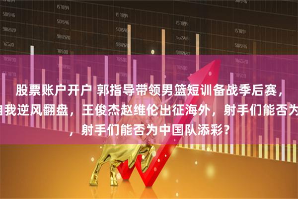 股票账户开户 郭指导带领男篮短训备战季后赛，廖三宁挑战自我逆风翻盘，王俊杰赵维伦出征海外，射手们能否为中国队添彩？