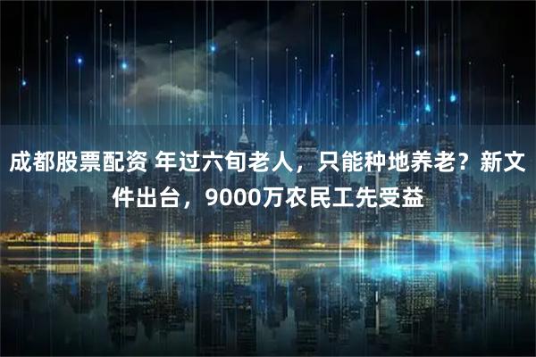 成都股票配资 年过六旬老人，只能种地养老？新文件出台，9000万农民工先受益